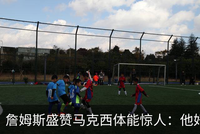 詹姆斯盛赞马克西体能惊人：他好像根本不会累